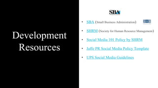 Development
Resources
• SBA (Small Business Administration)
• SHRM (Society for Human Resource Management)
• Social Media 101 Policy by SHRM
• Jaffe PR Social Media Policy Template
• UPS Social Media Guidelines
 
