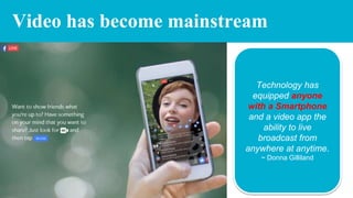 Video has become mainstream
Technology has
equipped anyone
with a Smartphone
and a video app the
ability to live
broadcast from
anywhere at anytime.
~ Donna Gilliland
 