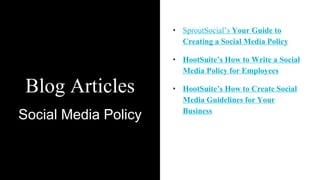 Blog Articles
Social Media Policy
• SproutSocial’s Your Guide to
Creating a Social Media Policy
• HootSuite’s How to Write a Social
Media Policy for Employees
• HootSuite’s How to Create Social
Media Guidelines for Your
Business
 
