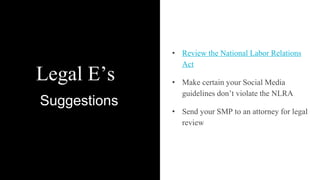 Legal E’s
• Review the National Labor Relations
Act
• Make certain your Social Media
guidelines don’t violate the NLRA
• Send your SMP to an attorney for legal
review
Suggestions
 