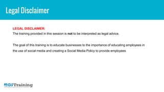 Legal Disclaimer
LEGAL DISCLAIMER:
The training provided in this session is not to be interpreted as legal advice.
The goal of this training is to educate businesses to the importance of educating employees in
the use of social media and creating a Social Media Policy to provide employees
 