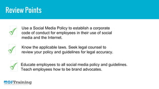 Review Points
Use a Social Media Policy to establish a corporate
code of conduct for employees in their use of social
media and the Internet.
Know the applicable laws. Seek legal counsel to
review your policy and guidelines for legal accuracy.
Educate employees to all social media policy and guidelines.
Teach employees how to be brand advocates.
 