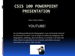 CSIS 100 POWERPOINT
PRESENTATION
YOUTUBE!
How I share videos. . .
As a budding professional videographer, I use myYoutube channel
to showcase my work. I can arrange my videos by categories, like
biographies, weddings, documentaries, or comedy. I can then see
allow others to subscribe to my channel, and others can post
comments, as well as ‘Like’ my site.
 