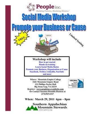 Li
                                                         m
    E                                                       ite
 RE                                                               d
F                                                                     Se
                                                                        at
                                                                          in
                                                                            g




              Workshop will include
                     How to get started
                     Hands on training
                 Learn Social Media Basics
        Promote your Business, Organization or Cause
           Facebook, Twitter, LinkedIn, YouTube
                         and more

           Where: Mountain Empire College
              3441 Mountain Empire Road
                 121 Phillips-Taylor Hall
                 Big Stone Gap, VA 24219
         Register: www.peopleinc.eventbrite.com
           Or Contact Susanna Ronalds-Hannon at
                        (276)565-6167

    When: March 29, 2011 6pm – 8pm
 