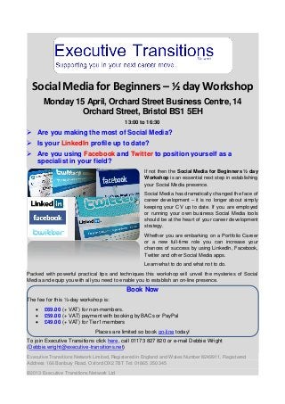 Social Media for Beginners – ½ day Workshop
       Monday 15 April, Orchard Street Business Centre, 14
                Orchard Street, Bristol BS1 5EH
                                           13:00 to 16:30
 Are you making the most of Social Media?
 Is your LinkedIn profile up to date?
 Are you using Facebook and Twitter to position yourself as a
  specialist in your field?
                                                   If not then the Social Media for Beginners ½ day
                                                   Workshop is an essential next step in establishing
                                                   your Social Media presence.
                                                   Social Media has dramatically changed the face of
                                                   career development – it is no longer about simply
                                                   keeping your CV up to date. If you are employed
                                                   or running your own business Social Media tools
                                                   should be at the heart of your career development
                                                   strategy.
                                                   Whether you are embarking on a Portfolio Career
                                                   or a new full-time role you can increase your
                                                   chances of success by using LinkedIn, Facebook,
                                                   Twitter and other Social Media apps.
                                                   Learn what to do and what not to do.
Packed with powerful practical tips and techniques this workshop will unveil the mysteries of Social
Media and equip you with all you need to enable you to establish an on-line presence.

                                           Book Now
The fee for this ½-day workshop is:
      £69.00 (+ VAT) for non-members.
      £59.00 (+ VAT) payment with booking by BACs or PayPal
      £49.00 (+ VAT) for Tier1 members
                              Places are limited so book on-line today!
To join Executive Transitions click here, call 01173 827 820 or e-mail Debbie Wright
(Debbie.wright@executive-transitions.net)
Executive Transitions Network Limited, Registered in England and Wales Number 8249911, Registered
Address 166 Banbury Road, Oxford OX2 7BT Tel: 01865 350 345
©2013 Executive Transitions Network Ltd
 