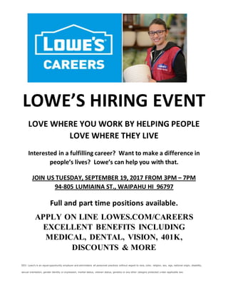 LOWE’S HIRING EVENT
LOVE WHERE YOU WORK BY HELPING PEOPLE
LOVE WHERE THEY LIVE
Interested in a fulfilling career? Want to make a difference in
people’s lives? Lowe’s can help you with that.
JOIN US TUESDAY, SEPTEMBER 19, 2017 FROM 3PM – 7PM
94-805 LUMIAINA ST., WAIPAHU HI 96797
Full and part time positions available.
APPLY ON LINE LOWES.COM/CAREERS
EXCELLENT BENEFITS INCLUDING
MEDICAL, DENTAL, VISION, 401K,
DISCOUNTS & MORE
EEO: Lowe’s is an equal opportunity employer and administers all personnel practices without regard to race, color, religion, sex, age, national origin, disability,
sexual orientation, gender identity or expression, marital status, veteran status, genetics or any other category protected under applicable law.
 
