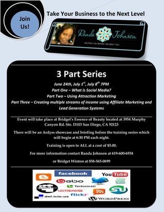 Take Your Business to the Next Level
    Join
    Us!




                          3 Part Series
                        June 24th, July 1st, July 8th 7PM
                       Part One – What is Social Media?
                    Part Two – Using Attraction Marketing
Part Three – Creating multiple streams of income using Affiliate Marketing and
                           Lead Generation Systems

   Event will take place at Bridget’s Essence of Beauty located at 3954 Murphy
                   Canyon Rd. Ste. D103 San Diego, CA 92123

 There will be an Ardyss showcase and briefing before the training series which
                       will begin at 6:30 PM each night.

                    Training is open to ALL at a cost of $5.00.

          For more information contact Randa Johnson at 619-600-6934

                       or Bridget Winton at 858-565-0699
 