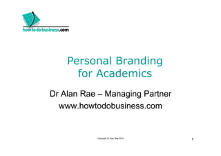 Personal Branding
      for Academics
Dr Alan Rae – Managing Partner
  www.howtodobusiness.com


           Copyright Dr Alan Rae 2010
                                        1
 