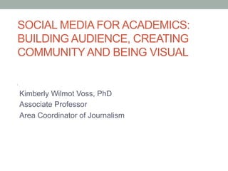 SOCIAL MEDIA FOR ACADEMICS:
BUILDING AUDIENCE, CREATING
COMMUNITYAND BEING VISUAL
Kimberly Wilmot Voss, PhD
Associate Professor
Area Coordinator of Journalism
 