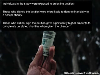 Individuals in the study were exposed to an online petition.
Those who signed the petition were more likely to donate financially to
a similar charity.
Those who did not sign the petition gave significantly higher amounts to
completely unrelated charities when given the chance 14.
[19] photo retrieved from Unsplash
 