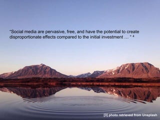 “Social media are pervasive, free, and have the potential to create
disproportionate effects compared to the initial investment … “ 4
[3] photo retrieved from Unsplash
 