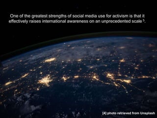 One of the greatest strengths of social media use for activism is that it
effectively raises international awareness on an unprecedented scale 5.
[4] photo retrieved from Unsplash
 