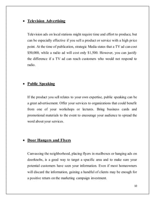 10
 Television Advertising
Television ads on local stations might require time and effort to produce, but
can be especially effective if you sell a product or service with a high price
point. At the time of publication, strategic Media states that a TV ad can cost
$50,000, while a radio ad will cost only $1,500. However, you can justify
the difference if a TV ad can reach customers who would not respond to
radio.
 Public Speaking
If the product you sell relates to your own expertise, public speaking can be
a great advertisement. Offer your services to organizations that could benefit
from one of your workshops or lectures. Bring business cards and
promotional materials to the event to encourage your audience to spread the
word about your services.
 Door Hangers and Flyers
Canvassing the neighborhood, placing flyers in mailboxes or hanging ads on
doorknobs, is a good way to target a specific area and to make sure your
potential customers have seen your information. Even if most homeowners
will discard the information, gaining a handful of clients may be enough for
a positive return on the marketing campaign investment.
 