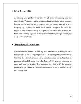 11
 Event Sponsorship
Advertising your product or service through event sponsorship can take
many forms. You might receive an acknowledgement in the event program,
have an on-site location where you can give out sample product, or your
company logo might appear on the event posters. One option for events that
require a hand-stamp for entry is to provide the venue with a stamp that
bears your company logo; the attendees will then have your logo close by for
a day or two afterwards.
 Word-of-Mouth Advertising
A non-traditional form of advertising, word-of-mouth advertising involves
hiring people to talk about your product or service in a public place in a way
that other people overhear them. Hired marketers can go into coffee shops in
pairs and talk audibly about your bike shop on 3rd Avenue or your door-to-
door leaf blowing service. The campaign is effective if the essential
information needed to send clients to your business is simple and easy to slip
into conversation
 