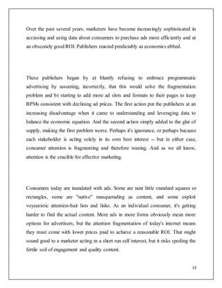 13
Over the past several years, marketers have become increasingly sophisticated in
accessing and using data about consumers to purchase ads more efficiently and at
an obscenely good ROI. Publishers reacted predictably as economics ebbed.
These publishers began by a) bluntly refusing to embrace programmatic
advertising by assuming, incorrectly, that this would solve the fragmentation
problem and b) starting to add more ad slots and formats to their pages to keep
RPMs consistent with declining ad prices. The first action put the publishers at an
increasing disadvantage when it came to understanding and leveraging data to
balance the economic equation. And the second action simply added to the glut of
supply, making the first problem worse. Perhaps it's ignorance, or perhaps because
each stakeholder is acting solely in its own best interest -- but in either case,
consumer attention is fragmenting and therefore waning. And as we all know,
attention is the crucible for effective marketing.
Consumers today are inundated with ads. Some are neat little standard squares or
rectangles, some are "native" masquerading as content, and some exploit
voyeuristic attention-bait lists and links. As an individual consumer, it's getting
harder to find the actual content. More ads in more forms obviously mean more
options for advertisers, but the attention fragmentation of today's internet means
they must come with lower prices paid to achieve a reasonable ROI. That might
sound good to a marketer acting in a short run self interest, but it risks spoiling the
fertile soil of engagement and quality content.
 