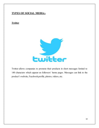 14
TYPES OF SOCIAL MEDIA:-
Twitter
Twitter allows companies to promote their products in short messages limited to
140 characters which appear on followers’ home pages. Messages can link to the
product’s website, Facebookprofile, photos, videos, etc.
 