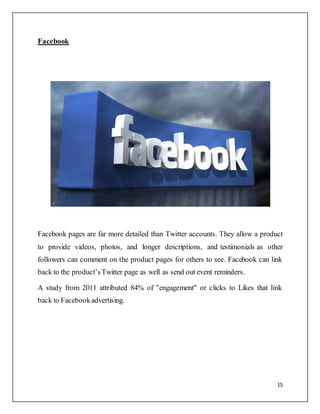 15
Facebook
Facebook pages are far more detailed than Twitter accounts. They allow a product
to provide videos, photos, and longer descriptions, and testimonials as other
followers can comment on the product pages for others to see. Facebook can link
back to the product’sTwitter page as well as send out event reminders.
A study from 2011 attributed 84% of "engagement" or clicks to Likes that link
back to Facebookadvertising.
 