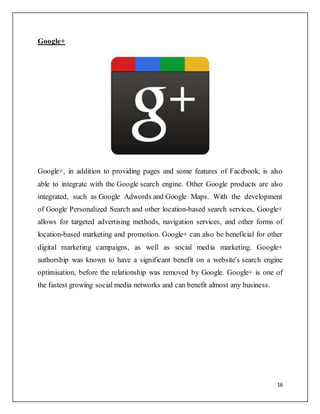 16
Google+
Google+, in addition to providing pages and some features of Facebook, is also
able to integrate with the Google search engine. Other Google products are also
integrated, such as Google Adwords and Google Maps. With the development
of Google Personalized Search and other location-based search services, Google+
allows for targeted advertising methods, navigation services, and other forms of
location-based marketing and promotion. Google+ can also be beneficial for other
digital marketing campaigns, as well as social media marketing. Google+
authorship was known to have a significant benefit on a website's search engine
optimisation, before the relationship was removed by Google. Google+ is one of
the fastest growing social media networks and can benefit almost any business.
 
