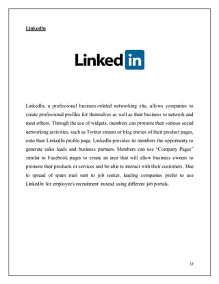 17
LinkedIn
LinkedIn, a professional business-related networking site, allows companies to
create professional profiles for themselves as well as their business to network and
meet others. Through the use of widgets, members can promote their various social
networking activities, such as Twitter stream or blog entries of their product pages,
onto their LinkedIn profile page. LinkedIn provides its members the opportunity to
generate sales leads and business partners. Members can use “Company Pages”
similar to Facebook pages to create an area that will allow business owners to
promote their products or services and be able to interact with their customers. Due
to spread of spam mail sent to job seeker, leading companies prefer to use
LinkedIn for employee's recruitment instead using different job portals.
 