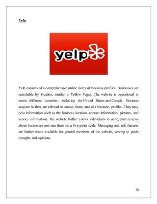 18
Yelp
Yelp consists of a comprehensive online index of business profiles. Businesses are
searchable by location, similar to Yellow Pages. The website is operational in
seven different countries, including the United States and Canada. Business
account holders are allowed to create, share, and edit business profiles. They may
post information such as the business location, contact information, pictures, and
service information. The website further allows individuals to write, post reviews
about businesses and rate them on a five-point scale. Messaging and talk features
are further made available for general members of the website, serving to guide
thoughts and opinions.
 