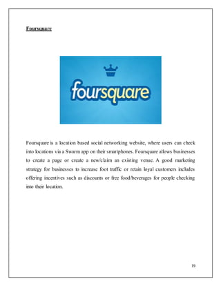 19
Foursquare
Foursquare is a location based social networking website, where users can check
into locations via a Swarm app on their smartphones. Foursquare allows businesses
to create a page or create a new/claim an existing venue. A good marketing
strategy for businesses to increase foot traffic or retain loyal customers includes
offering incentives such as discounts or free food/beverages for people checking
into their location.
 
