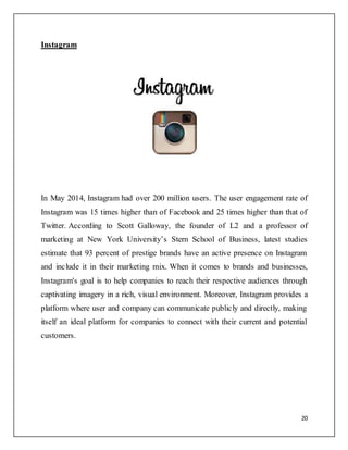 20
Instagram
In May 2014, Instagram had over 200 million users. The user engagement rate of
Instagram was 15 times higher than of Facebook and 25 times higher than that of
Twitter. According to Scott Galloway, the founder of L2 and a professor of
marketing at New York University’s Stern School of Business, latest studies
estimate that 93 percent of prestige brands have an active presence on Instagram
and include it in their marketing mix. When it comes to brands and businesses,
Instagram's goal is to help companies to reach their respective audiences through
captivating imagery in a rich, visual environment. Moreover, Instagram provides a
platform where user and company can communicate publicly and directly, making
itself an ideal platform for companies to connect with their current and potential
customers.
 