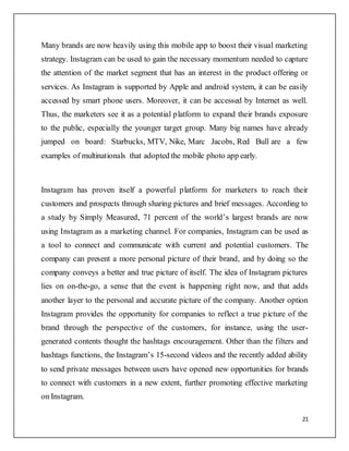 21
Many brands are now heavily using this mobile app to boost their visual marketing
strategy. Instagram can be used to gain the necessary momentum needed to capture
the attention of the market segment that has an interest in the product offering or
services. As Instagram is supported by Apple and android system, it can be easily
accessed by smart phone users. Moreover, it can be accessed by Internet as well.
Thus, the marketers see it as a potential platform to expand their brands exposure
to the public, especially the younger target group. Many big names have already
jumped on board: Starbucks, MTV, Nike, Marc Jacobs, Red Bull are a few
examples of multinationals that adopted the mobile photo app early.
Instagram has proven itself a powerful platform for marketers to reach their
customers and prospects through sharing pictures and brief messages. According to
a study by Simply Measured, 71 percent of the world’s largest brands are now
using Instagram as a marketing channel. For companies, Instagram can be used as
a tool to connect and communicate with current and potential customers. The
company can present a more personal picture of their brand, and by doing so the
company conveys a better and true picture of itself. The idea of Instagram pictures
lies on on-the-go, a sense that the event is happening right now, and that adds
another layer to the personal and accurate picture of the company. Another option
Instagram provides the opportunity for companies to reflect a true picture of the
brand through the perspective of the customers, for instance, using the user-
generated contents thought the hashtags encouragement. Other than the filters and
hashtags functions, the Instagram’s 15-second videos and the recently added ability
to send private messages between users have opened new opportunities for brands
to connect with customers in a new extent, further promoting effective marketing
on Instagram.
 
