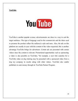 22
YouTube
YouTube is another popular avenue; advertisements are done in a way to suit the
target audience. The type of language used in the commercials and the ideas used
to promote the product reflect the audience's style and taste. Also, the ads on this
platform are usually in sync with the content of the video requested, this is another
advantage YouTube brings for advertisers. Certain ads are presented with certain
videos since the content is relevant. Promotional opportunities such as sponsoring
a video is also possible on YouTube, "for example, a user who searches for a
YouTube video on dog training may be presented with a sponsored video from a
dog toy company in results along with other videos. YouTube also enable
publishers to earn money through its YouTube Partner Program.
 