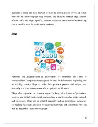 24
measures to make ads more relevant to users by allowing users to vote on which
ones will be shown on pages they frequent. The ability to redirect large volumes
of web traffic and target specific, relevant audiences makes social bookmarking
sites a valuable asset for social media marketers.
Blogs
Platforms like LinkedIn create an environment for companies and clients to
connect online. Companies that recognize the need for information, originality, and
accessibility employ blogs to make their products popular and unique, and
ultimately reach out to consumers who are privy to social media.
Blogs allow a product or company to provide longer descriptions of products or
services, can include testimonials and can link to and from other social network
and blog pages. Blogs can be updated frequently and are promotional techniques
for keeping customers, and also for acquiring followers and subscribers who can
then be directed to social network pages.
 