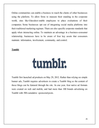 25
Online communities can enable a business to reach the clients of other businesses
using the platform. To allow firms to measure their standing in the corporate
world, sites like Glassdoor enable employees to place evaluations of their
companies. Some businesses opt out of integrating social media platforms into
their traditional marketing regimen. There are also specific corporate standards that
apply when interacting online. To maintain an advantage in a business-consumer
relationship, businesses have to be aware of four key assets that consumers
maintain: information, involvement, community, and control.
Tumblr
Tumblr first launched ad products on May 29, 2012. Rather than relying on simple
banner ads, Tumblr requires advertisers to create a Tumblr blog so the content of
those blogs can be featured through the site. In one year, four native ad formats
were created on web and mobile, and had more than 100 brands advertising on
Tumblr with 500 cumulative sponsored posts.
 