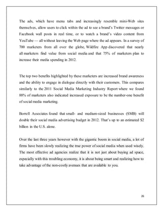 26
The ads, which have menu tabs and increasingly resemble mini-Web sites
themselves, allow users to click within the ad to see a brand’s Twitter messages or
Facebook wall posts in real time, or to watch a brand’s video content from
YouTube — all without leaving the Web page where the ad appears. In a survey of
700 marketers from all over the globe, Wildfire App discovered that nearly
all marketers find value from social media and that 75% of marketers plan to
increase their media spending in 2012.
The top two benefits highlighted by these marketers are increased brand awareness
and the ability to engage in dialogue directly with their customers. This compares
similarly to the 2011 Social Media Marketing Industry Report where we found
88% of marketers also indicated increased exposure to be the number-one benefit
of social media marketing.
Borrell Associates found that small- and medium-sized businesses (SMB) will
double their social media advertising budget in 2012. That’s up to an estimated $2
billion in the U.S. alone.
Over the last three years however with the gigantic boom in social media, a lot of
firms have been slowly realizing the true power of social media when used wisely.
The most effective ad agencies realize that it is not just about buying ad space,
especially with this troubling economy, it is about being smart and realizing how to
take advantage of the non-costly avenues that are available to you.
 