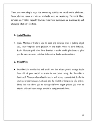 27
There are some simple ways for monitoring activity on social media platforms.
Some obvious ways are internal methods such as monitoring Facebook likes,
retweets on Twitter, basically tracking what your customers are interested in and
changing what isn’t working.
1. SocialMention
 Social Mention will allow you to track and measure who is talking about
you, your company, your product, or any topic related to your industry.
Social Mention pulls data from hundred + social media platforms to give
you the most accurate, real-time information landscape in real-time.
2. TweetDeck
 TweetDeck is an effective and useful tool that allows you to arrange feeds
from all of your social networks in one place using the TweetDeck
dashboard. You can also schedule tweets and set-up customizable feeds for
your social search needs. Lists can also be created of the people you follow.
These lists can allow you to manage different target groups you want to
interact with and keep an eye on what’s being tweeted about.
 