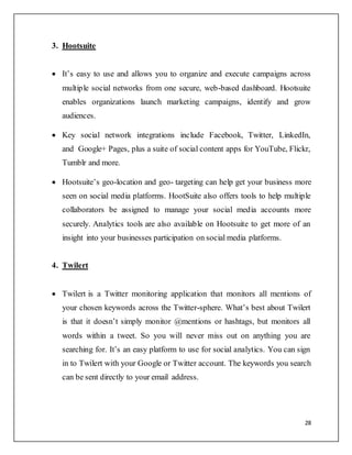 28
3. Hootsuite
 It’s easy to use and allows you to organize and execute campaigns across
multiple social networks from one secure, web-based dashboard. Hootsuite
enables organizations launch marketing campaigns, identify and grow
audiences.
 Key social network integrations include Facebook, Twitter, LinkedIn,
and Google+ Pages, plus a suite of social content apps for YouTube, Flickr,
Tumblr and more.
 Hootsuite’s geo-location and geo- targeting can help get your business more
seen on social media platforms. HootSuite also offers tools to help multiple
collaborators be assigned to manage your social media accounts more
securely. Analytics tools are also available on Hootsuite to get more of an
insight into your businesses participation on social media platforms.
4. Twilert
 Twilert is a Twitter monitoring application that monitors all mentions of
your chosen keywords across the Twitter-sphere. What’s best about Twilert
is that it doesn’t simply monitor @mentions or hashtags, but monitors all
words within a tweet. So you will never miss out on anything you are
searching for. It’s an easy platform to use for social analytics. You can sign
in to Twilert with your Google or Twitter account. The keywords you search
can be sent directly to your email address.
 