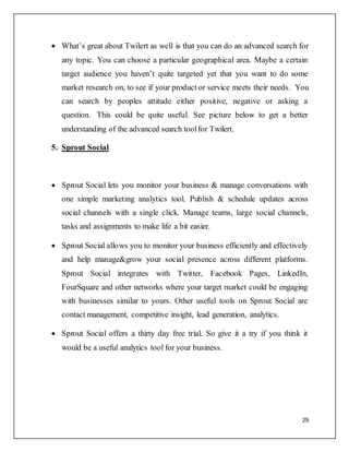 29
 What’s great about Twilert as well is that you can do an advanced search for
any topic. You can choose a particular geographical area. Maybe a certain
target audience you haven’t quite targeted yet that you want to do some
market research on, to see if your product or service meets their needs. You
can search by peoples attitude either positive, negative or asking a
question. This could be quite useful. See picture below to get a better
understanding of the advanced search toolfor Twilert.
5. Sprout Social
 Sprout Social lets you monitor your business & manage conversations with
one simple marketing analytics tool. Publish & schedule updates across
social channels with a single click. Manage teams, large social channels,
tasks and assignments to make life a bit easier.
 Sprout Social allows you to monitor your business efficiently and effectively
and help manage&grow your social presence across different platforms.
Sprout Social integrates with Twitter, Facebook Pages, LinkedIn,
FourSquare and other networks where your target market could be engaging
with businesses similar to yours. Other useful tools on Sprout Social are
contact management, competitive insight, lead generation, analytics.
 Sprout Social offers a thirty day free trial. So give it a try if you think it
would be a useful analytics tool for your business.
 