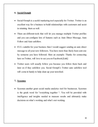30
6. Social Oomph
 Social Oomph is a useful marketing tool especially for Twitter. Twitter is an
excellent way for a business to build relationships with customers and assist
in retaining them as well.
 There are different tools that will let you manage multiple Twitter profiles
and you can configure lots of features such as Auto Direct Message, Auto
Follow and Auto unfollow.
 If it’s suitable for your business then I would suggest sending an auto direct
message to all your new followers. You have more than likely been sent one
by someone you have followed. Here an example: Thanks for connecting
here on Twitter, will love to see you on Facebook[Link]
 Twitter users will usually follow you because you follow them back and
later on if they unfollow you. Social Oomph’s Twitter auto unfollow tool
will come in handy to help clean up your newsfeed.
7. Sysomos
 Sysomos another great social media analytics tool for businesses. Sysomos
is the greek word for “everything together “. You will be provided with
intelligence and insights needed to measure results and ultimately make
decisions on what’s working and what’s not working.
 