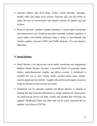 31
 Sysomos collects data from blogs, Twitter, social networks, messages,
boards, wikis and major news sources. Sysomos give you the ability to
notice the tone of conversations and identify opinions by gender, age and
location.
 Some of Sysomos’ products include: Heartbeat, a social media monitoring
and measurement tool. Heartbeat provides constantly updated snapshots of
social media conversations delivered using a variety of user-friendly and
intuitive graphics. Sysomos MAP, and Traffic Analytics. You can request a
demo here.
8. Brand Monitor
 Brand Monitor is an easy-to-use social media monitoring and engagement
platform. Brand Monitor provides a powerful blend of consumer brand
choice, multi-dimensional insights and relative acumen. A dashboard is
available for you to view weekly trends, reaction meter, posts volume,
reaction graph and top referrals. A graph with positive and negative response
trends for the past month can also be viewed.
 Sentiments can be manually updated and Brand Monitor is capable of
learning this and using this information to assign sentiment for future posts.
An email can be sent to you daily, weekly and monthly that will keep you
updated. Dashboard Charts and other data can be easily exported into an
editable Excel sheet or CSV file.
 