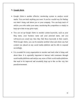 32
9. Google Alerts
 Google Alerts is another effective monitoring system to analyse social
media. You can track anything you want. It can be a useful way for finding
out what’s being said about you or your company. You can keep track of
articles you write under your name; monitoring the competition or simply to
keep up to date on any given topic.
 You can set up Google Alerts to monitor certain keywords, such as your
blog name, your business name and your personal name, and you
will receive an e-mail any time they find those keywords in their search.
With Google Alerts, you can be instantly notified when and where any bad
content was placed on any social media platform and be able to respond
accordingly.
 It is essential for every organization to monitor and track what is being said
about them. It is especially important to interact with customers through
social media platforms and analyse any areas of their social media platforms
that need to be improved and essentially keep up to this on this very fast
paced environment.
 