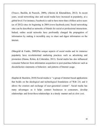34
(Trusov, Bucklin, & Pauwels, 2009), (Akrimi & Khemakhem, 2012). In recent
years, social networking sites and social media have increased in popularity, at a
global level. For instance, Facebook is said to have more than a billion active users
(as of 2012) since its beginning in 2004 (www.facebook.com). Social networking
sites can be described as networks of friends for social or professional interactions.
Indeed, online social networks have profoundly changed the propagation of
information by making it incredibly easy to share and digest information on the
internet.
(Mangold & Faulds, 2009)The unique aspects of social media and its immense
popularity have revolutionized marketing practices such as advertising and
promotion (Hanna, Rohm, & Crittenden, 2011). Social media has also influenced
consumer behavior from information acquisition to post-purchase behavior such as
dissatisfaction statements or behaviors and patterns of Internet usage.
(Kaplan & Haenlein, 2010) Social media is ‘‘a group of internet based applications
that builds on the ideological and technological foundations of Web 2.0, and it
allows the creation and exchange of user-generated content’’. Social media has
many advantages as it helps connect businesses to consumers, develop
relationships and foster those relationships in a timely manner and at a low cost.
 