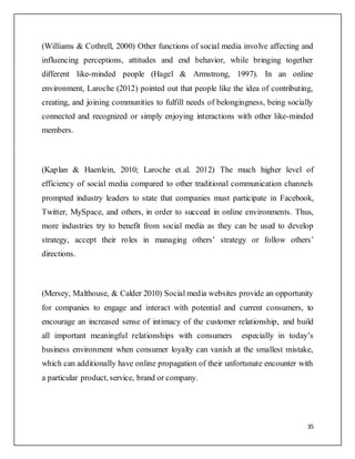 35
(Williams & Cothrell, 2000) Other functions of social media involve affecting and
influencing perceptions, attitudes and end behavior, while bringing together
different like-minded people (Hagel & Armstrong, 1997). In an online
environment, Laroche (2012) pointed out that people like the idea of contributing,
creating, and joining communities to fulfill needs of belongingness, being socially
connected and recognized or simply enjoying interactions with other like-minded
members.
(Kaplan & Haenlein, 2010; Laroche et.al. 2012) The much higher level of
efficiency of social media compared to other traditional communication channels
prompted industry leaders to state that companies must participate in Facebook,
Twitter, MySpace, and others, in order to succeed in online environments. Thus,
more industries try to benefit from social media as they can be used to develop
strategy, accept their roles in managing others’ strategy or follow others’
directions.
(Mersey, Malthouse, & Calder 2010) Social media websites provide an opportunity
for companies to engage and interact with potential and current consumers, to
encourage an increased sense of intimacy of the customer relationship, and build
all important meaningful relationships with consumers especially in today’s
business environment when consumer loyalty can vanish at the smallest mistake,
which can additionally have online propagation of their unfortunate encounter with
a particular product, service, brand or company.
 