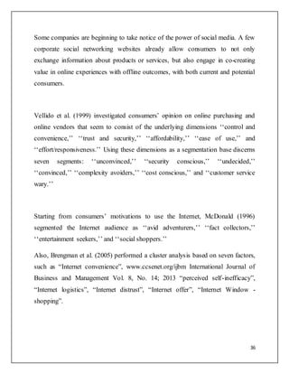 36
Some companies are beginning to take notice of the power of social media. A few
corporate social networking websites already allow consumers to not only
exchange information about products or services, but also engage in co-creating
value in online experiences with offline outcomes, with both current and potential
consumers.
Vellido et al. (1999) investigated consumers’ opinion on online purchasing and
online vendors that seem to consist of the underlying dimensions ‘‘control and
convenience,’’ ‘‘trust and security,’’ ‘‘affordability,’’ ‘‘ease of use,’’ and
‘‘effort/responsiveness.’’ Using these dimensions as a segmentation base discerns
seven segments: ‘‘unconvinced,’’ ‘‘security conscious,’’ ‘‘undecided,’’
‘‘convinced,’’ ‘‘complexity avoiders,’’ ‘‘cost conscious,’’ and ‘‘customer service
wary.’’
Starting from consumers’ motivations to use the Internet, McDonald (1996)
segmented the Internet audience as ‘‘avid adventurers,’’ ‘‘fact collectors,’’
‘‘entertainment seekers,’’ and ‘‘social shoppers.’’
Also, Brengman et al. (2005) performed a cluster analysis based on seven factors,
such as “Internet convenience”, www.ccsenet.org/ijbm International Journal of
Business and Management Vol. 8, No. 14; 2013 “perceived self-inefficacy”,
“Internet logistics”, “Internet distrust”, “Internet offer”, “Internet Window -
shopping”.
 