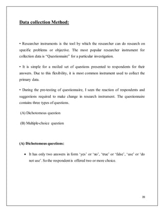 39
Data collection Method:
• Researcher instruments is the tool by which the researcher can do research on
specific problems or objective. The most popular researcher instrument for
collection data is “Questionnaire” for a particular investigation.
• It is simple for a moiled set of questions presented to respondents for their
answers. Due to this flexibility, it is most common instrument used to collect the
primary data.
• During the pre-testing of questionnaire, I seen the reaction of respondents and
suggestions required to make change in research instrument. The questionnaire
contains three types of questions.
(A) Dichotomous question
(B) Multiple-choice question
(A) Dichotomous questions:
 It has only two answers in form ‘yes’ or ‘no’, ‘true’ or ‘false’, ‘use’ or ‘do
not use’. So the respondentis offered two or more choice.
 