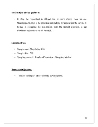 40
(B) Multiple-choice question:
 In this, the respondent is offered two or more choice. Here we use
Questionnaire .This is the most popular method for conducting the survey. It
helped in collecting the information from the framed question, to get
maximum necessary data for research.
Sampling Plan:
 Sample area: Ahmedabad City
 Sample Size: 200
 Sampling method: Random Convenience Sampling Method.
ResearchObjectives:
 To know the impact of social media advertisement.
 