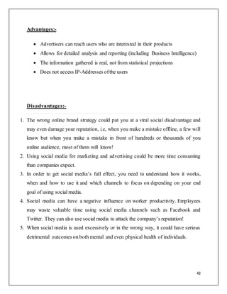42
Advantages:-
 Advertisers can reach users who are interested in their products
 Allows for detailed analysis and reporting (including Business Intelligence)
 The information gathered is real, not from statistical projections
 Does not access IP-Addresses ofthe users
Disadvantages:-
1. The wrong online brand strategy could put you at a viral social disadvantage and
may even damage your reputation, i.e, when you make a mistake offline, a few will
know but when you make a mistake in front of hundreds or thousands of you
online audience, most of them will know!
2. Using social media for marketing and advertising could be more time consuming
than companies expect.
3. In order to get social media’s full effect, you need to understand how it works,
when and how to use it and which channels to focus on depending on your end
goal of using social media.
4. Social media can have a negative influence on worker productivity. Employees
may waste valuable time using social media channels such as Facebook and
Twitter. They can also use social media to attack the company’s reputation!
5. When social media is used excessively or in the wrong way, it could have serious
detrimental outcomes on both mental and even physical health of individuals.
 