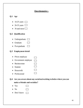43
Questionnaire:-
Q.1 Age
 16-25 years
 26-35 years
 36 and more
Q.2 Qualification
 Undergraduate
 Graduate
 Postgraduate
Q.3 Employment detail
 Privet employee
 Government employee
 Businessman
 Student
 Housewife
 Professional
Q.4 Are you aware about any socialnetworking websites where you can
make a friends and socialize?
 Yes
 No
 Don’t know
 