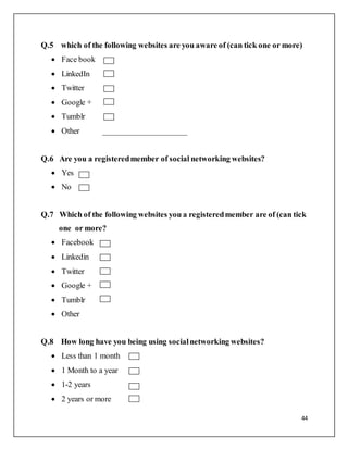 44
Q.5 which of the following websites are you aware of (can tick one or more)
 Face book
 LinkedIn
 Twitter
 Google +
 Tumblr
 Other _____________________
Q.6 Are you a registeredmember of social networking websites?
 Yes
 No
Q.7 Which of the following websites you a registeredmember are of (can tick
one or more?
 Facebook
 Linkedin
 Twitter
 Google +
 Tumblr
 Other
Q.8 How long have you being using socialnetworking websites?
 Less than 1 month
 1 Month to a year
 1-2 years
 2 years or more
 