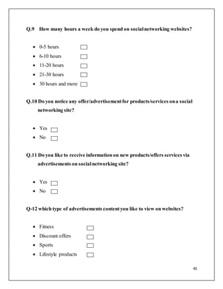 45
Q.9 How many hours a week do you spend on socialnetworking websites?
 0-5 hours
 6-10 hours
 11-20 hours
 21-30 hours
 30 hours and more
Q.10 Do you notice any offer/advertisementfor products/services ona social
networking site?
 Yes
 No
Q.11 Do you like to receive information on new products/offers services via
advertisements on socialnetworking site?
 Yes
 No
Q-12 which type of advertisements contentyou like to view on websites?
 Fitness
 Discount offers
 Sports
 Lifestyle products
 