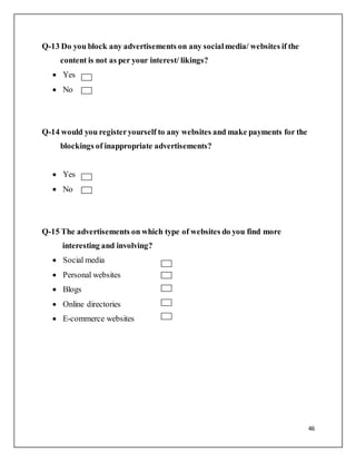 46
Q-13 Do you block any advertisements on any socialmedia/ websites if the
content is not as per your interest/ likings?
 Yes
 No
Q-14 would you registeryourself to any websites and make payments for the
blockings of inappropriate advertisements?
 Yes
 No
Q-15 The advertisements on which type of websites do you find more
interesting and involving?
 Social media
 Personal websites
 Blogs
 Online directories
 E-commerce websites
 