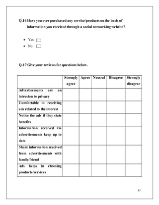 47
Q.16 Have you ever purchased any service/products onthe basis of
information you receivedthrough a socialnetworking website?
 Yes
 No
Q-17 Give your reviews for questions below.
Strongly
agree
Agree Neutral Disagree Strongly
disagree
Advertisements are an
intrusion to privacy
Comfortable in receiving
ads relatedto the interest
Notice the ads if they state
benefits
Information received via
advertisements keep up to
date
Share information received
from advertisements with
family/friend
Ads helps in choosing
products/services
 