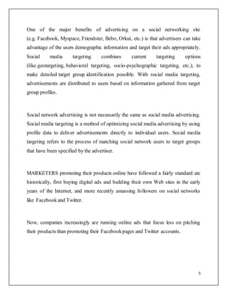 5
One of the major benefits of advertising on a social networking site
(e.g. Facebook, Myspace, Friendster, Bebo, Orkut, etc.) is that advertisers can take
advantage of the users demographic information and target their ads appropriately.
Social media targeting combines current targeting options
(like geotargeting, behavioral targeting, socio-psychographic targeting, etc.), to
make detailed target group identification possible. With social media targeting,
advertisements are distributed to users based on information gathered from target
group profiles.
Social network advertising is not necessarily the same as social media advertising.
Social media targeting is a method of optimizing social media advertising by using
profile data to deliver advertisements directly to individual users. Social media
targeting refers to the process of matching social network users to target groups
that have been specified by the advertiser.
MARKETERS promoting their products online have followed a fairly standard arc
historically, first buying digital ads and building their own Web sites in the early
years of the Internet, and more recently amassing followers on social networks
like Facebookand Twitter.
Now, companies increasingly are running online ads that focus less on pitching
their products than promoting their Facebookpages and Twitter accounts.
 