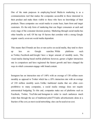 6
One of the main purposes in employing Social Media in marketing is as a
communications tool that makes the companies accessible to those interested in
their product and make them visible to those who have no knowledge of their
products. These companies use social media to create buzz, learn from and target
customers. It's the only form of marketing that can finger consumers at each and
every stage of the consumer decision journey. Marketing through social media has
other benefits as well. Of the top 10 factors that correlate with a strong Google
organic search, seven are social media dependent.
This means that if brands are less or non active on social media, they tend to show
up less on Google searches. While platforms such
as Twitter, Facebook and Google+ have a larger amount of monthly users, The
visual media sharing based mobile platforms however, garner a higher interaction
rate in comparison and have registered the fastest growth and have changed the
ways in which consumers engage with brand content.
Instagram has an interaction rate of 1.46% with an average of 130 million users
monthly as opposed to Twitter which has a .03% interaction rate with an average
of 210 million monthly users. Unlike traditional media that are often cost-
prohibitive to many companies, a social media strategy does not require
astronomical budgeting. To this end, companies make use of platforms such as
Facebook, Twitter, YouTube and Instagram in order to reach audiences much
wider than through the use of traditional print/TV/radio advertisements alone at a
fraction of the cost, as most social networking sites can be used at no cost.
 